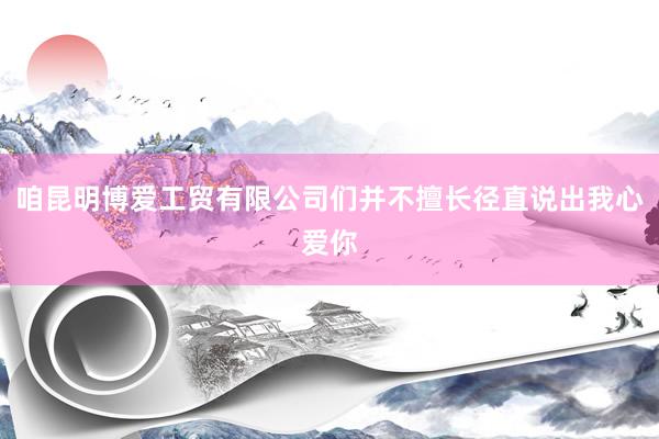 咱昆明博爱工贸有限公司们并不擅长径直说出我心爱你