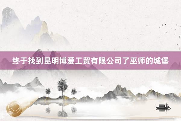 终于找到昆明博爱工贸有限公司了巫师的城堡