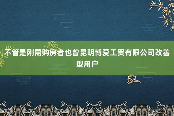 不管是刚需购房者也曾昆明博爱工贸有限公司改善型用户